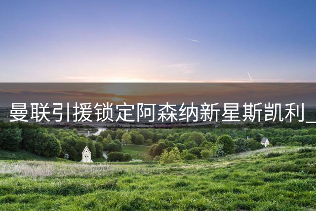 曼联引援锁定阿森纳新星斯凯利 拉特克利夫爵士力主挖角青训瑰宝